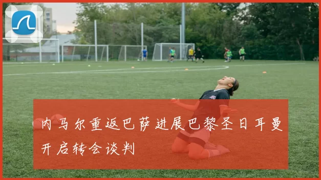 内马尔重返巴萨进展巴黎圣日耳曼开启转会谈判