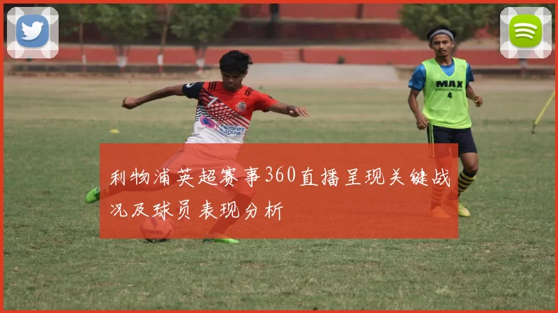 利物浦英超赛事360直播呈现关键战况及球员表现分析