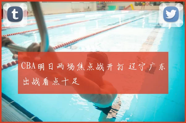 CBA明日两场焦点战开打 辽宁广东出战看点十足