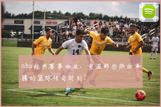 nba经典赛事回放，重温那些热血沸腾的篮球传奇时刻！