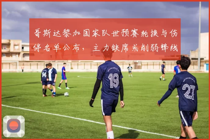 哥斯达黎加国家队世预赛轮换与伤停名单公布，主力缺席或削弱锋线火力