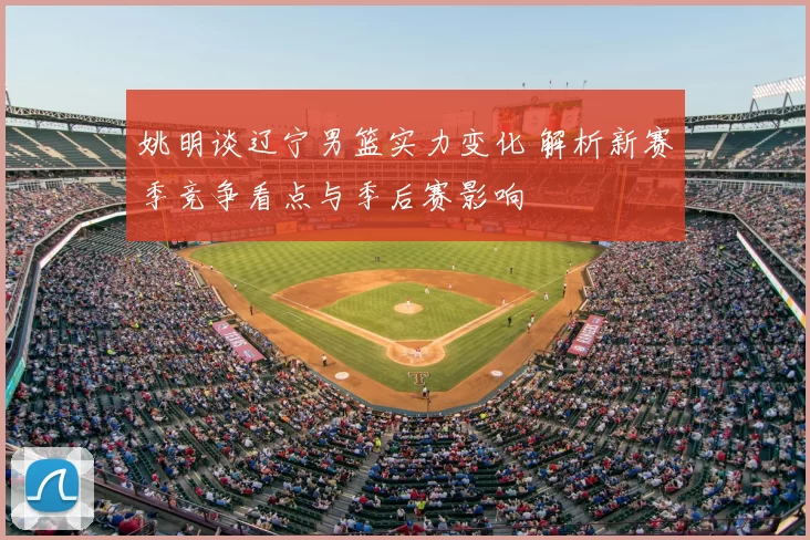 姚明谈辽宁男篮实力变化 解析新赛季竞争看点与季后赛影响