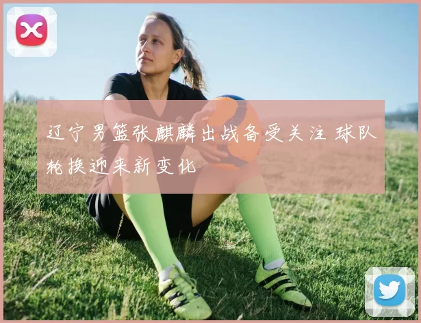 辽宁男篮张麒麟出战备受关注 球队轮换迎来新变化