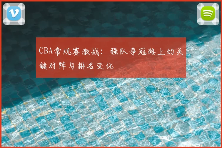 CBA常规赛激战：强队争冠路上的关键对阵与排名变化
