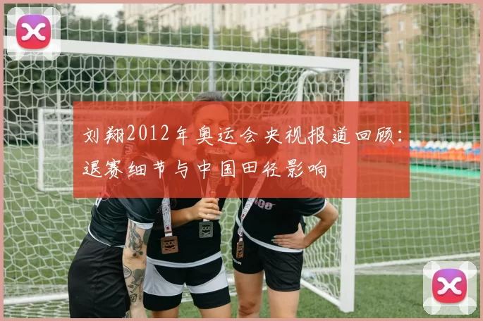 刘翔2012年奥运会央视报道回顾：退赛细节与中国田径影响