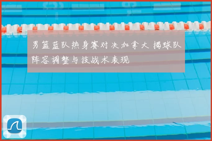 男篮蓝队热身赛对决加拿大 揭球队阵容调整与技战术表现