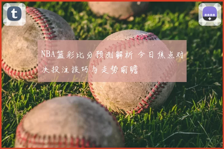 NBA篮彩比分预测解析 今日焦点对决投注技巧与走势前瞻