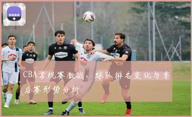 CBA常规赛激战，球队排名变化与季后赛形势分析