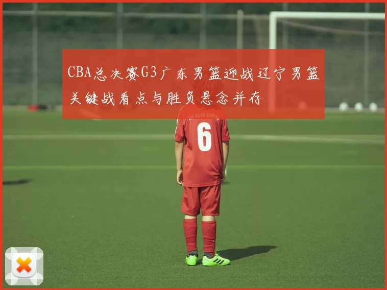 CBA总决赛G3广东男篮迎战辽宁男篮关键战看点与胜负悬念并存