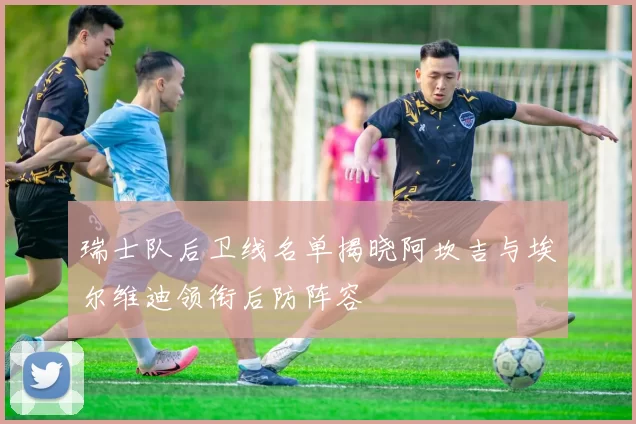 瑞士队后卫线名单揭晓阿坎吉与埃尔维迪领衔后防阵容