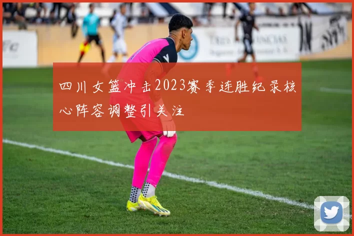 四川女篮冲击2023赛季连胜纪录核心阵容调整引关注