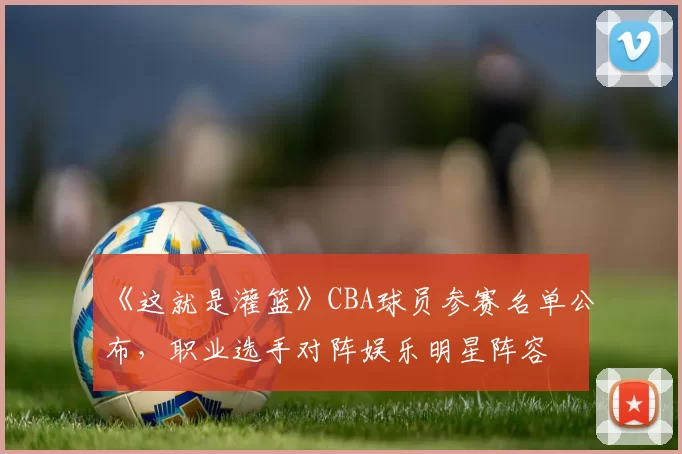 《这就是灌篮》CBA球员参赛名单公布,职业选手对阵娱乐明星阵容
