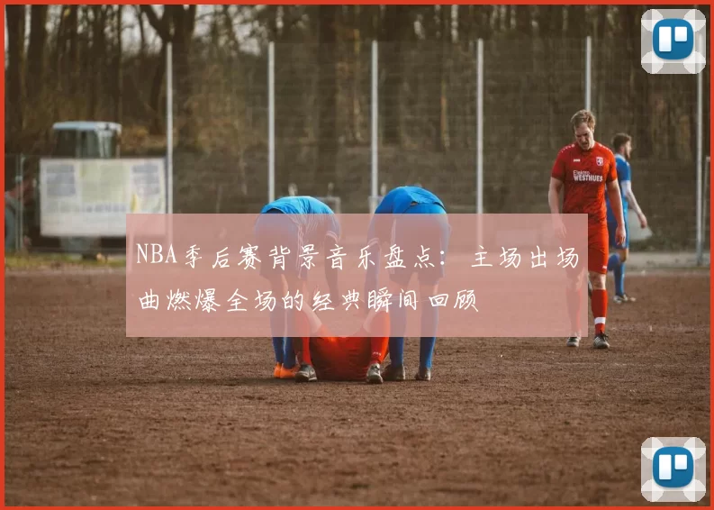 NBA季后赛背景音乐盘点：主场出场曲燃爆全场的经典瞬间回顾