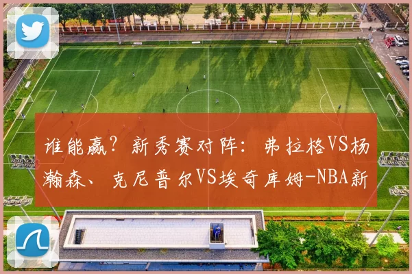 谁能赢?新秀赛对阵:弗拉格VS杨瀚森、克尼普尔VS埃奇库姆-NBA新闻