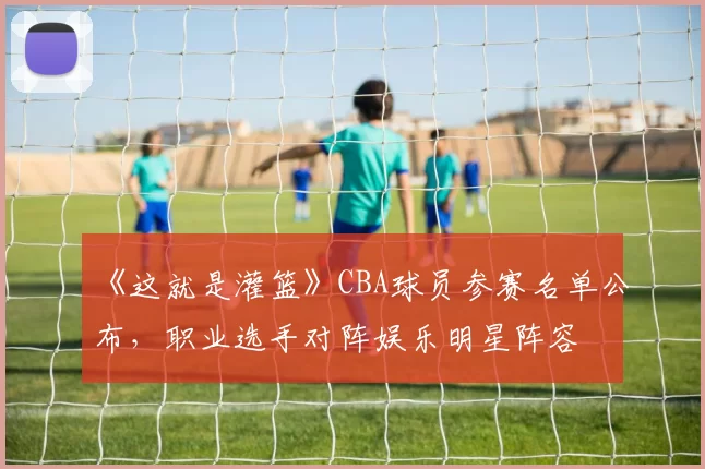 《这就是灌篮》CBA球员参赛名单公布，职业选手对阵娱乐明星阵容