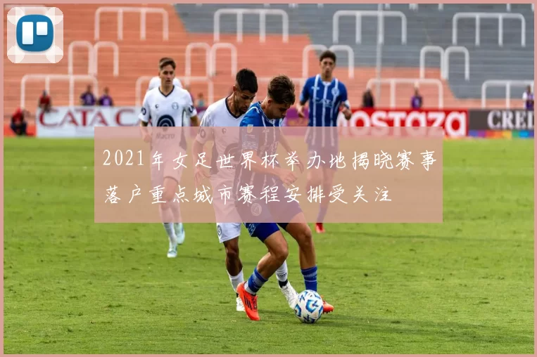 2021年女足世界杯举办地揭晓赛事落户重点城市赛程安排受关注