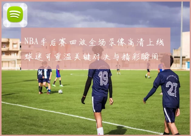 NBA季后赛回放全场录像高清上线 球迷可重温关键对决与精彩瞬间