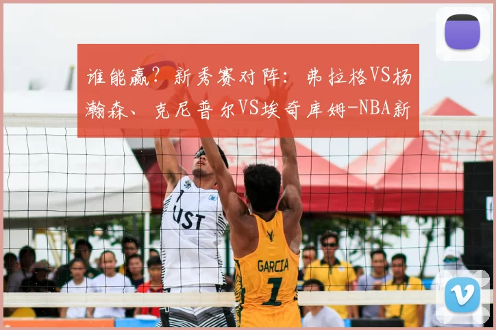 谁能赢?新秀赛对阵:弗拉格VS杨瀚森、克尼普尔VS埃奇库姆-NBA新闻