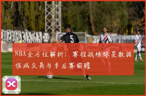 NBA全方位解析：赛程战绩球星数据伤病交易与季后赛前瞻