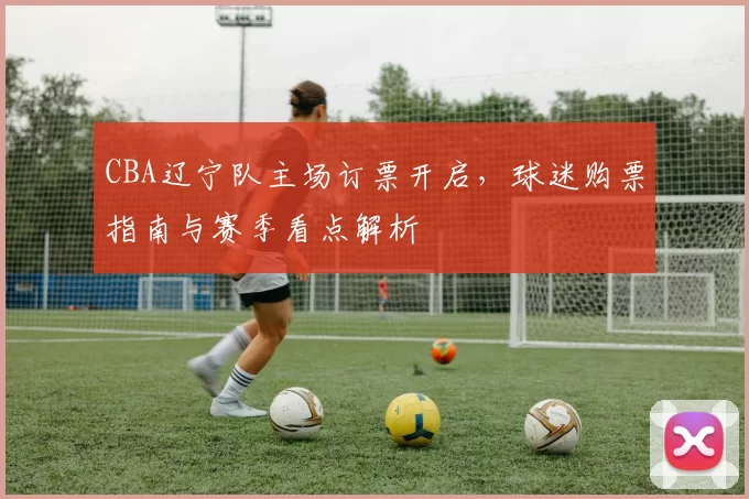 CBA辽宁队主场订票开启,球迷购票指南与赛季看点解析