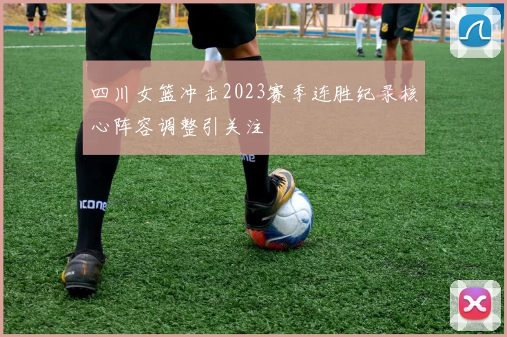 四川女篮冲击2023赛季连胜纪录核心阵容调整引关注