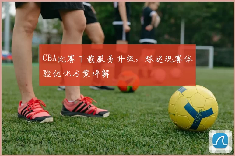 CBA比赛下载服务升级,球迷观赛体验优化方案详解