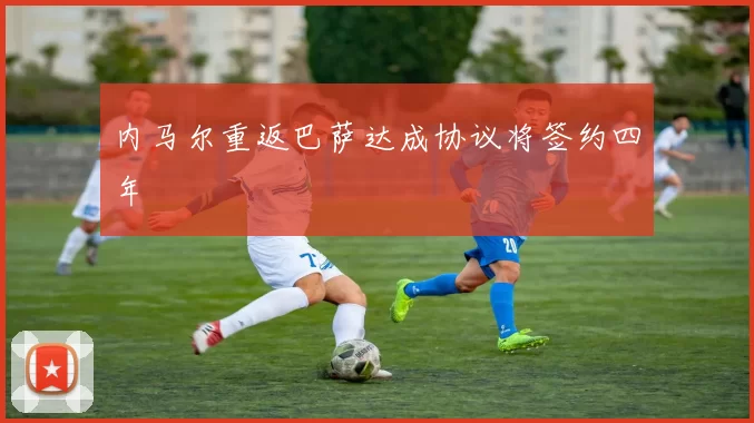 内马尔重返巴萨达成协议将签约四年