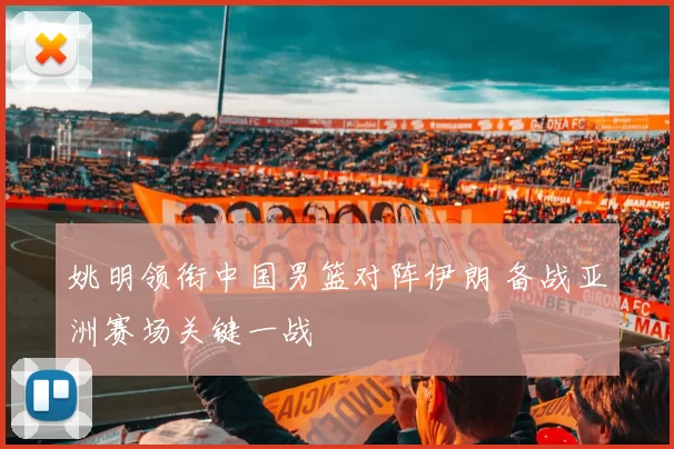 姚明领衔中国男篮对阵伊朗 备战亚洲赛场关键一战