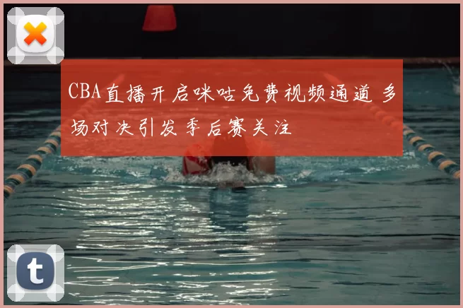 CBA直播开启咪咕免费视频通道 多场对决引发季后赛关注