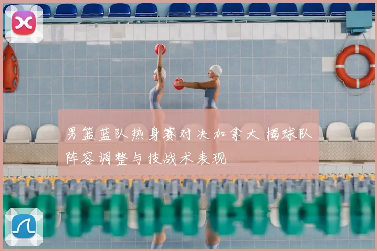 男篮蓝队热身赛对决加拿大 揭球队阵容调整与技战术表现