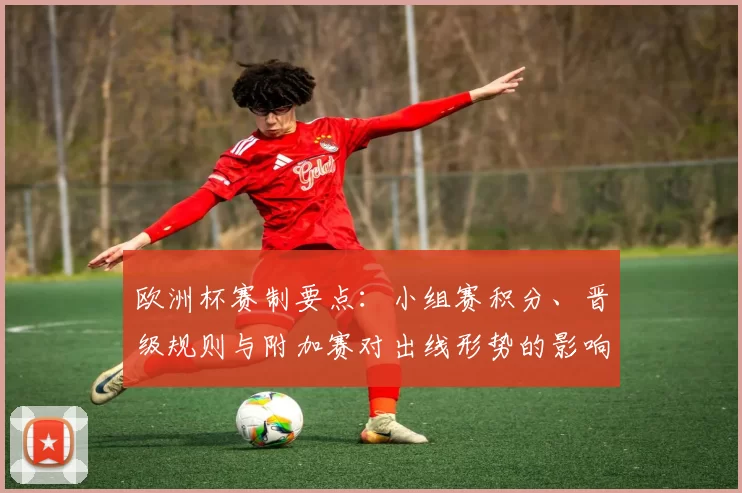 欧洲杯赛制要点：小组赛积分、晋级规则与附加赛对出线形势的影响