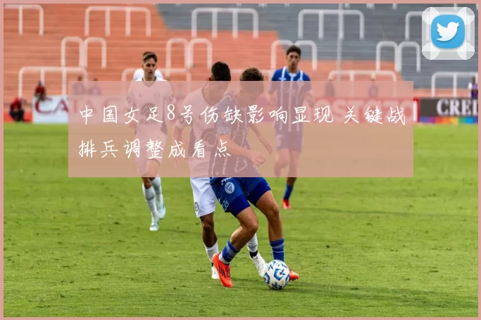 中国女足8号伤缺影响显现 关键战排兵调整成看点