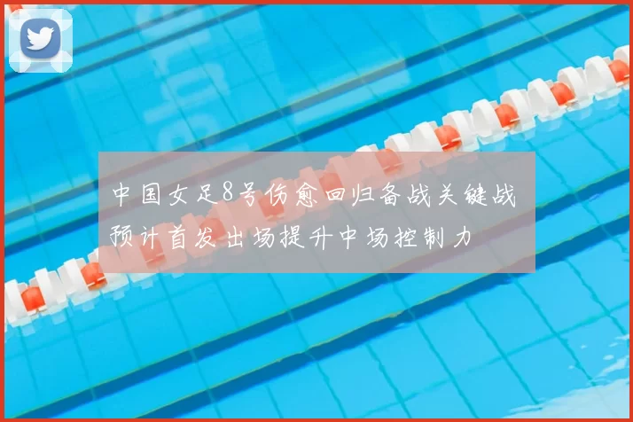 中国女足8号伤愈回归备战关键战 预计首发出场提升中场控制力