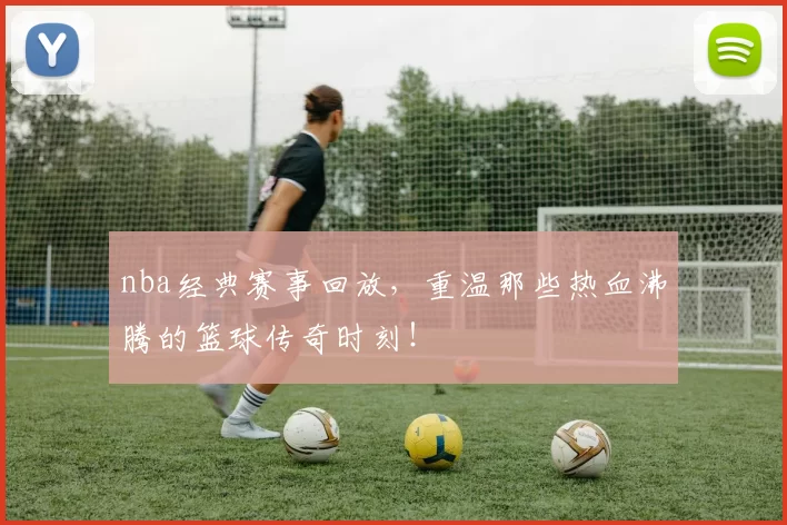 nba经典赛事回放,重温那些热血沸腾的篮球传奇时刻!