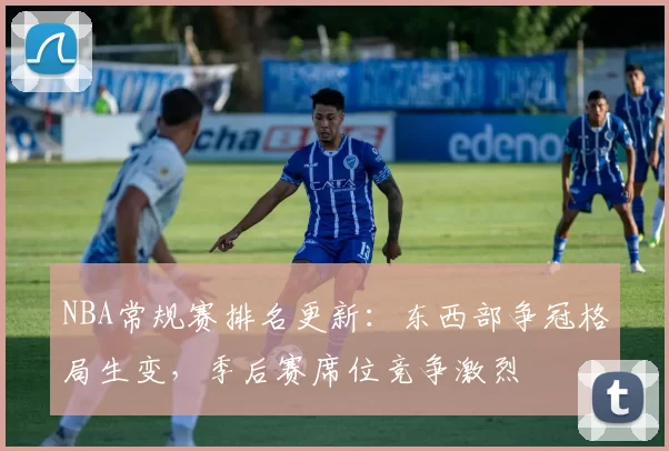 NBA常规赛排名更新：东西部争冠格局生变，季后赛席位竞争激烈