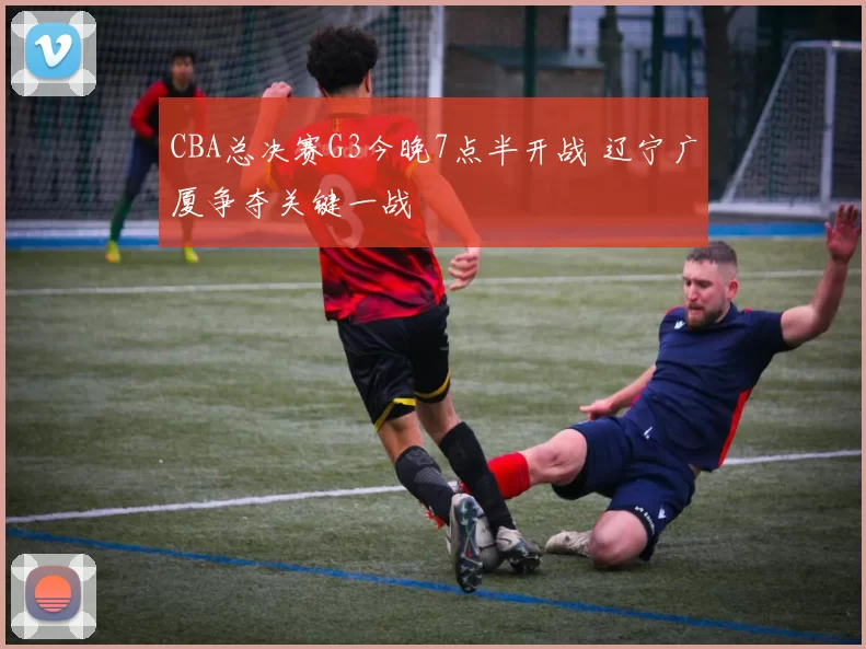 CBA总决赛G3今晚7点半开战 辽宁广厦争夺关键一战