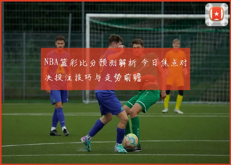 NBA篮彩比分预测解析 今日焦点对决投注技巧与走势前瞻