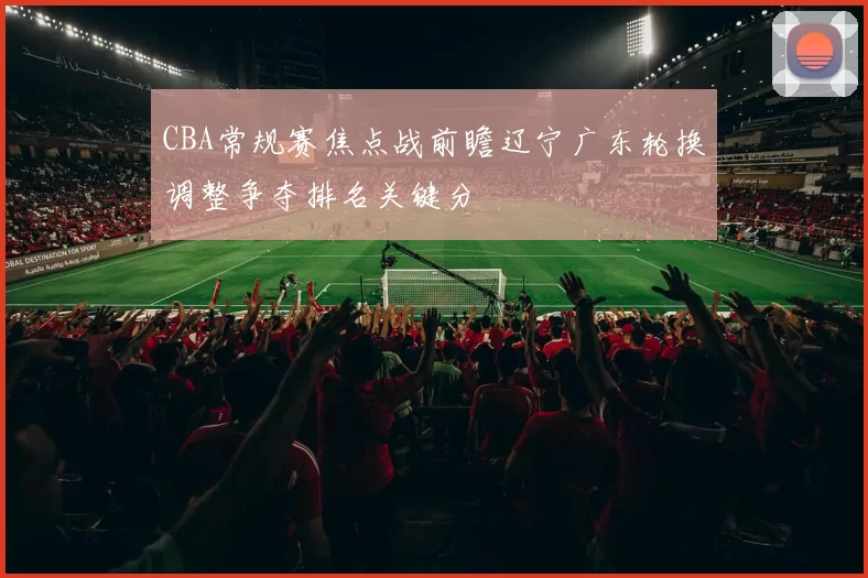 CBA常规赛焦点战前瞻辽宁广东轮换调整争夺排名关键分