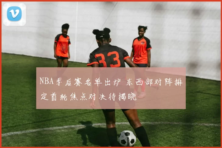 NBA季后赛名单出炉 东西部对阵排定首轮焦点对决待揭晓