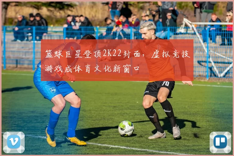 篮球巨星登顶2K22封面，虚拟竞技游戏成体育文化新窗口