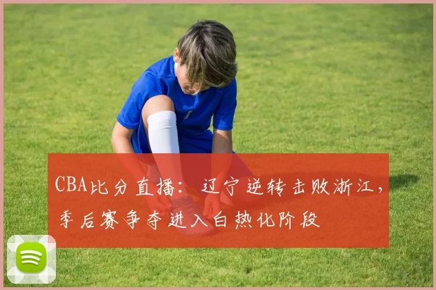 CBA比分直播：辽宁逆转击败浙江，季后赛争夺进入白热化阶段