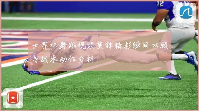 世界杯舞蹈视频集锦精彩瞬间回顾与战术动作分析