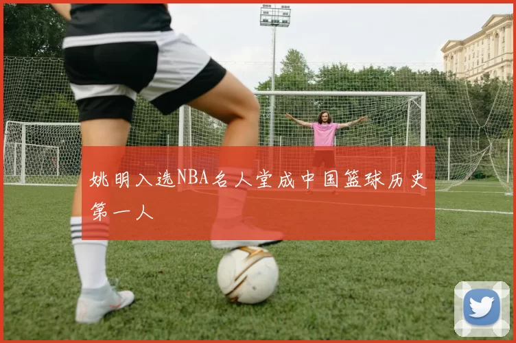 姚明入选NBA名人堂成中国篮球历史第一人