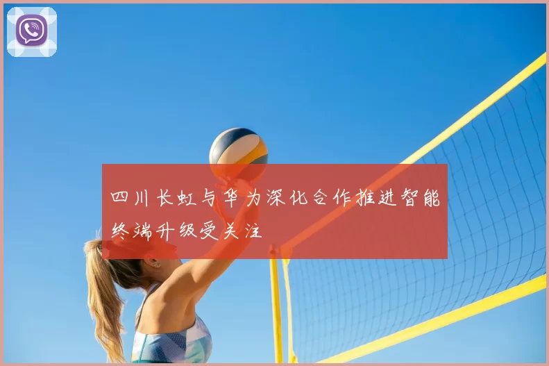 四川长虹与华为深化合作推进智能终端升级受关注