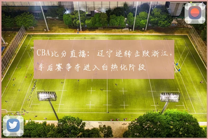 CBA比分直播：辽宁逆转击败浙江，季后赛争夺进入白热化阶段