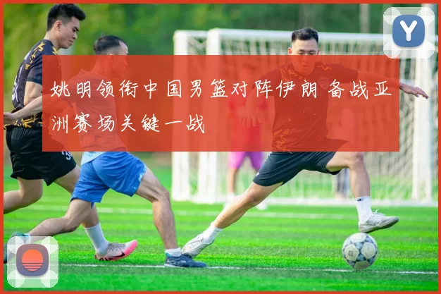 姚明领衔中国男篮对阵伊朗 备战亚洲赛场关键一战