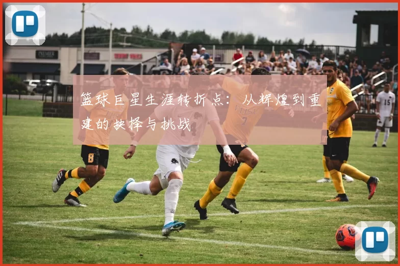 篮球巨星生涯转折点：从辉煌到重建的抉择与挑战