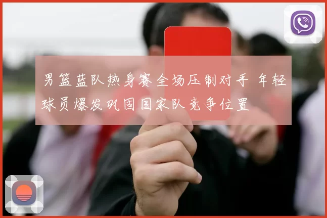 男篮蓝队热身赛全场压制对手 年轻球员爆发巩固国家队竞争位置