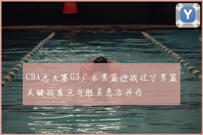CBA总决赛G3广东男篮迎战辽宁男篮关键战看点与胜负悬念并存