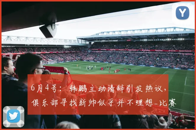 6月4号：韩鹏主动请辞引发热议，俱乐部寻找新帅似乎并不理想_比赛_球员_中超